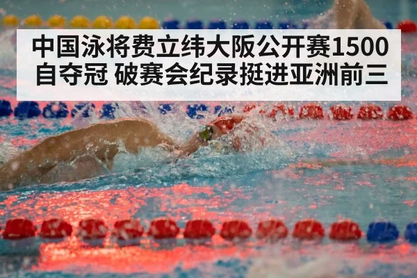 中国泳将费立纬大阪公开赛1500自夺冠 破赛会纪录挺进亚洲前三