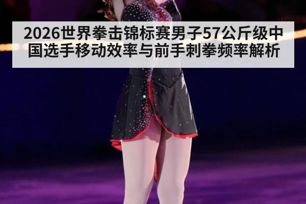 2026世界拳击锦标赛男子57公斤级中国选手移动效率与前手刺拳频率解析